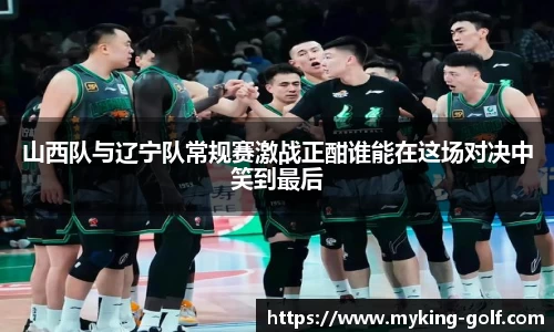 山西队与辽宁队常规赛激战正酣谁能在这场对决中笑到最后